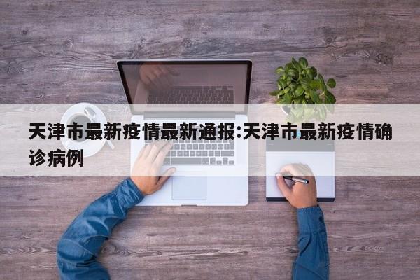 天津市最新疫情最新通报:天津市最新疫情确诊病例