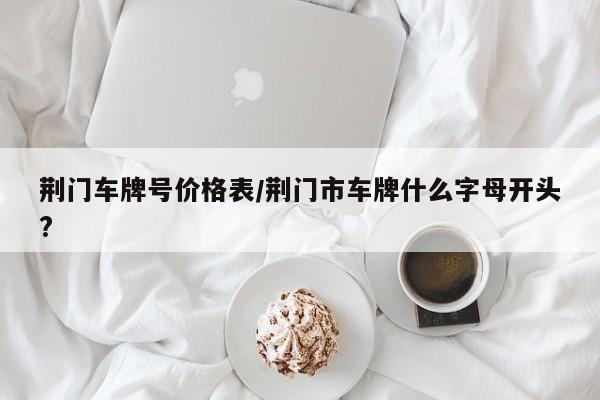 荆门车牌号价格表/荆门市车牌什么字母开头?