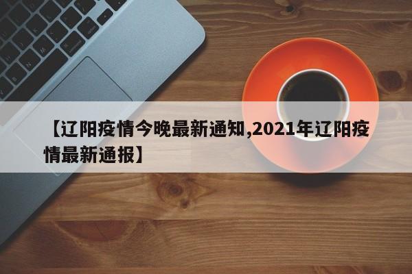 【辽阳疫情今晚最新通知,2021年辽阳疫情最新通报】