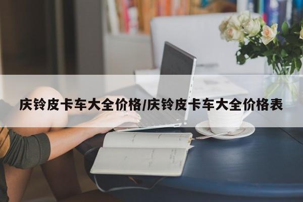 庆铃皮卡车大全价格/庆铃皮卡车大全价格表
