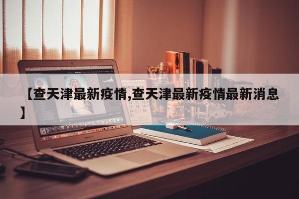 【查天津最新疫情,查天津最新疫情最新消息】