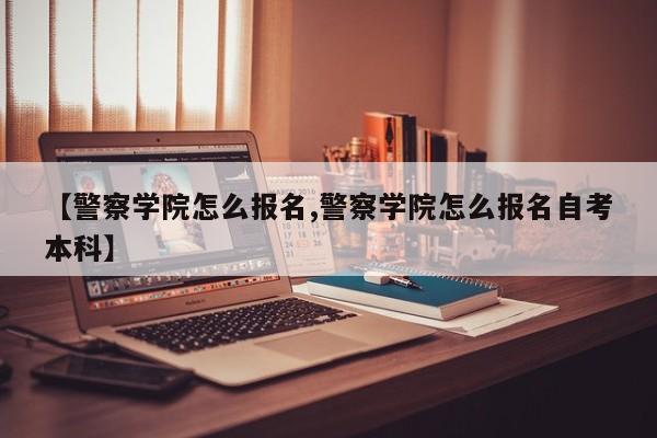 【警察学院怎么报名,警察学院怎么报名自考本科】
