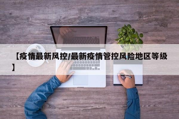 【疫情最新风控/最新疫情管控风险地区等级】