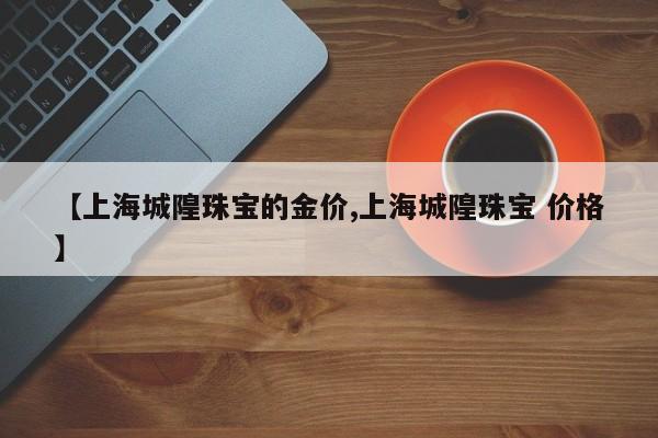 【上海城隍珠宝的金价,上海城隍珠宝 价格】
