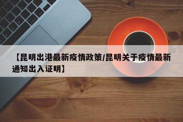 【昆明出港最新疫情政策/昆明关于疫情最新通知出入证明】