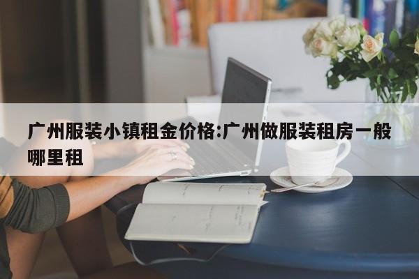 广州服装小镇租金价格:广州做服装租房一般哪里租