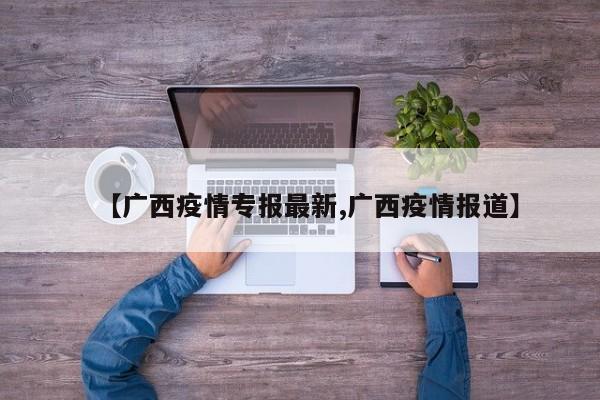 【广西疫情专报最新,广西疫情报道】