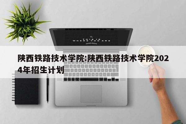 陕西铁路技术学院:陕西铁路技术学院2024年招生计划