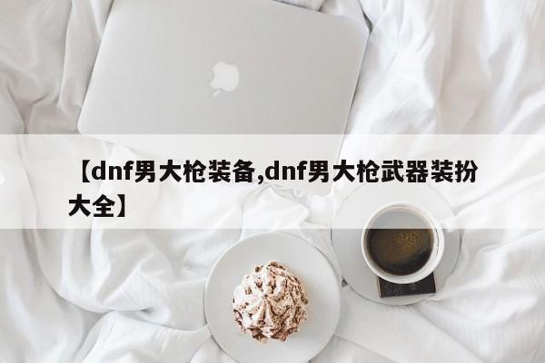 【dnf男大枪装备,dnf男大枪武器装扮大全】