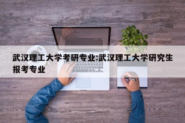 武汉理工大学考研专业:武汉理工大学研究生报考专业