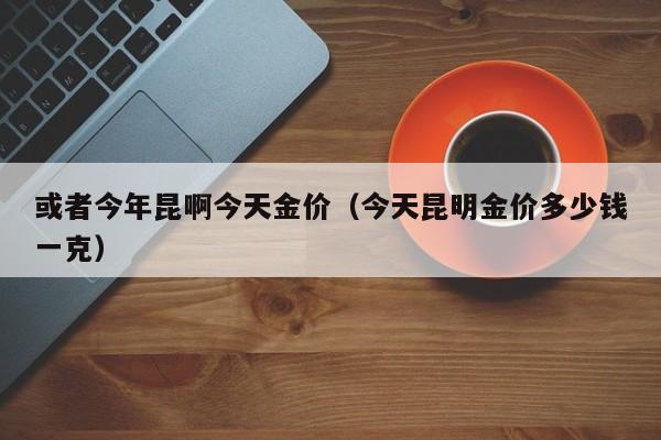 或者今年昆啊今天金价（今天昆明金价多少钱一克）