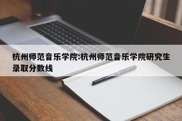 杭州师范音乐学院:杭州师范音乐学院研究生录取分数线