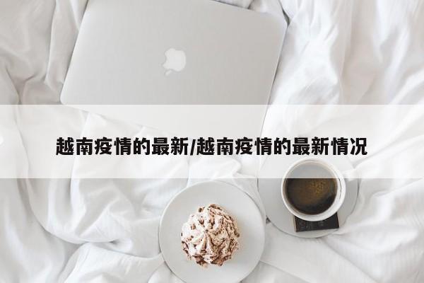 越南疫情的最新/越南疫情的最新情况