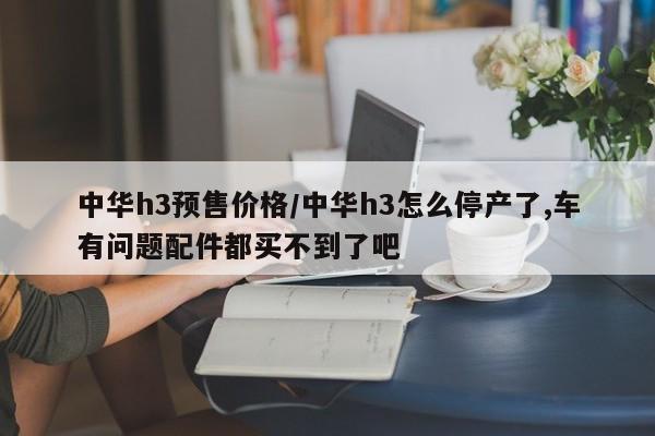 中华h3预售价格/中华h3怎么停产了,车有问题配件都买不到了吧