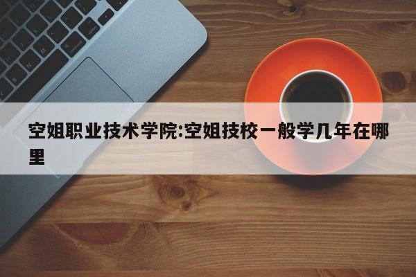 空姐职业技术学院:空姐技校一般学几年在哪里