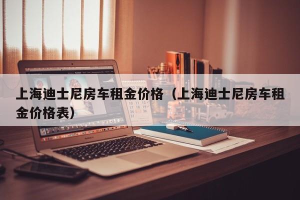 上海迪士尼房车租金价格（上海迪士尼房车租金价格表）