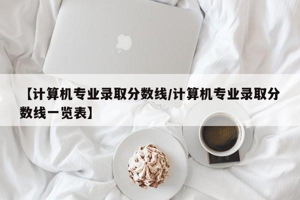 【计算机专业录取分数线/计算机专业录取分数线一览表】