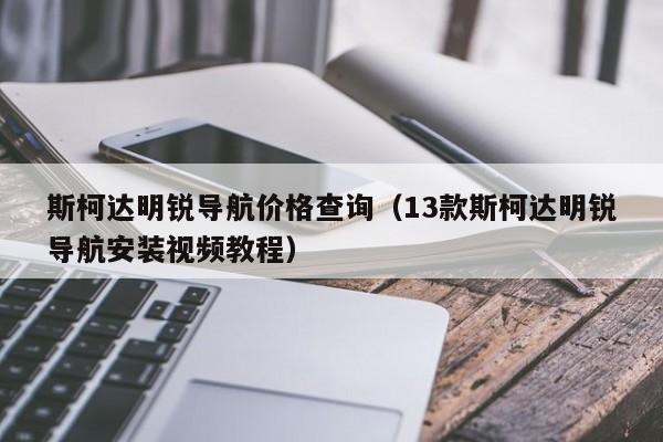 斯柯达明锐导航价格查询（13款斯柯达明锐导航安装视频教程）