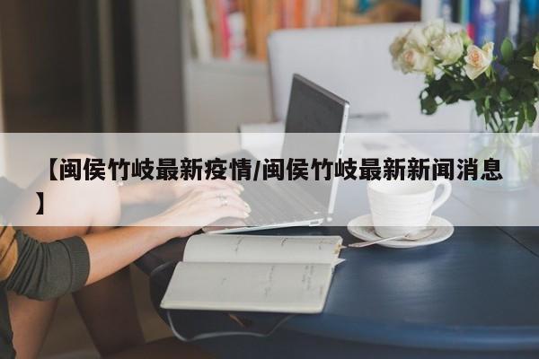 【闽侯竹岐最新疫情/闽侯竹岐最新新闻消息】
