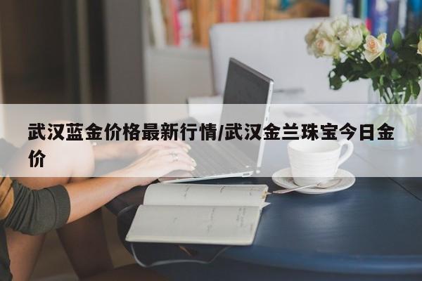 武汉蓝金价格最新行情/武汉金兰珠宝今日金价