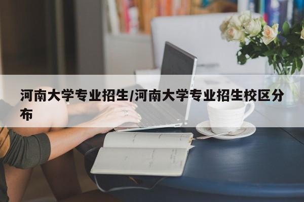 河南大学专业招生/河南大学专业招生校区分布