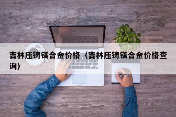 吉林压铸镁合金价格（吉林压铸镁合金价格查询）