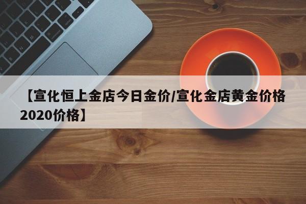【宣化恒上金店今日金价/宣化金店黄金价格2020价格】