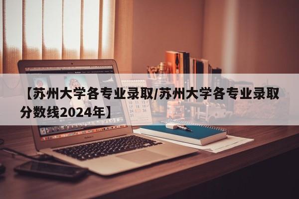 【苏州大学各专业录取/苏州大学各专业录取分数线2024年】