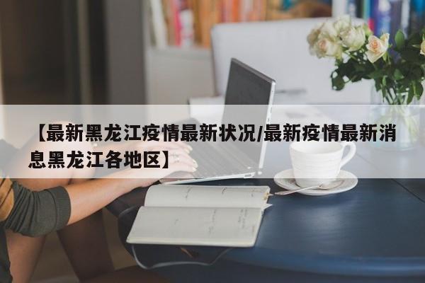 【最新黑龙江疫情最新状况/最新疫情最新消息黑龙江各地区】