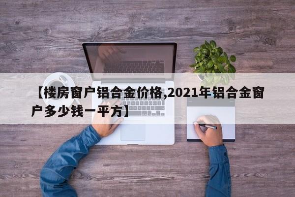 【楼房窗户铝合金价格,2021年铝合金窗户多少钱一平方】