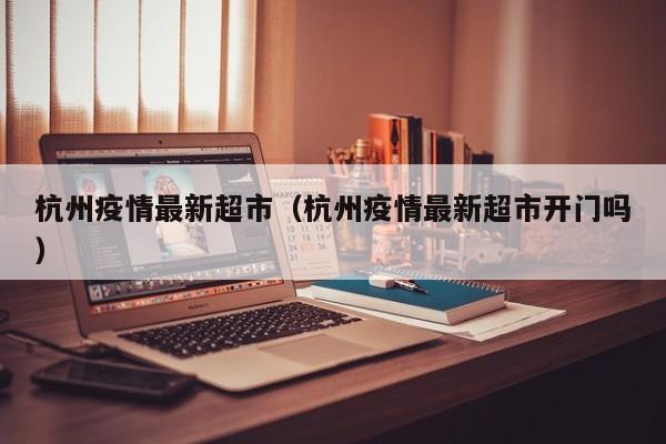 杭州疫情最新超市（杭州疫情最新超市开门吗）