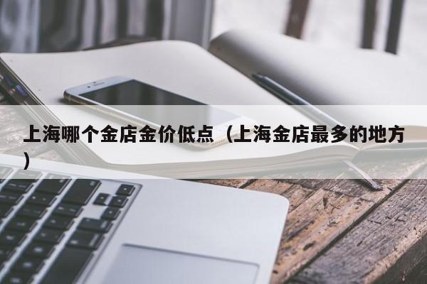 上海哪个金店金价低点（上海金店最多的地方）