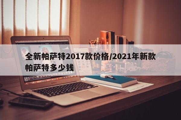 全新帕萨特2017款价格/2021年新款帕萨特多少钱