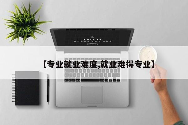 【专业就业难度,就业难得专业】