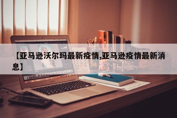 【亚马逊沃尔玛最新疫情,亚马逊疫情最新消息】