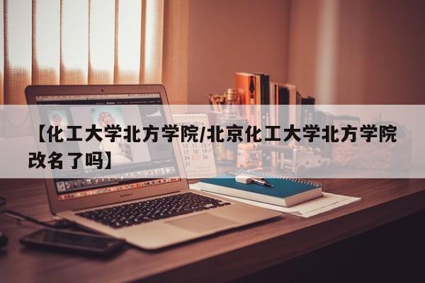 【化工大学北方学院/北京化工大学北方学院改名了吗】