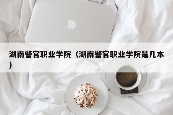 湖南警官职业学院（湖南警官职业学院是几本）