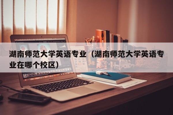 湖南师范大学英语专业（湖南师范大学英语专业在哪个校区）