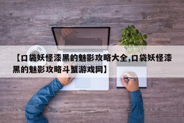 【口袋妖怪漆黑的魅影攻略大全,口袋妖怪漆黑的魅影攻略斗蟹游戏网】