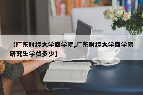 【广东财经大学商学院,广东财经大学商学院研究生学费多少】
