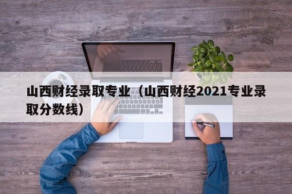 山西财经录取专业（山西财经2021专业录取分数线）