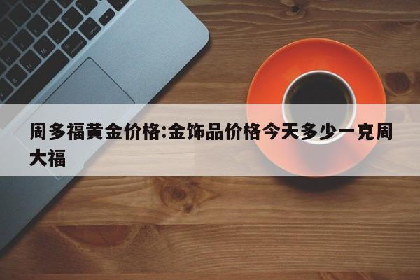 周多福黄金价格:金饰品价格今天多少一克周大福