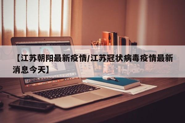 【江苏朝阳最新疫情/江苏冠状病毒疫情最新消息今天】