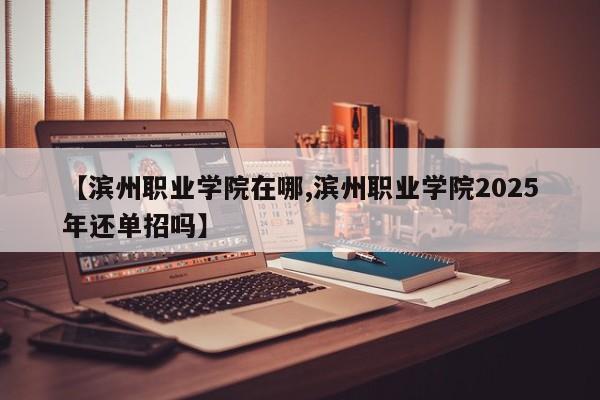【滨州职业学院在哪,滨州职业学院2025年还单招吗】