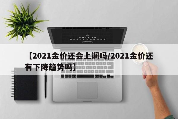 【2021金价还会上调吗/2021金价还有下降趋势吗】