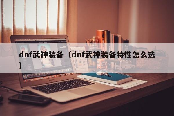 dnf武神装备（dnf武神装备特性怎么选）