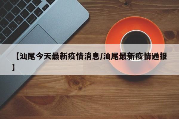 【汕尾今天最新疫情消息/汕尾最新疫情通报】