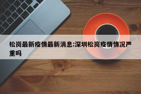 松岗最新疫情最新消息:深圳松岗疫情情况严重吗