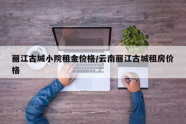 丽江古城小院租金价格/云南丽江古城租房价格