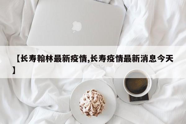 【长寿翰林最新疫情,长寿疫情最新消息今天】